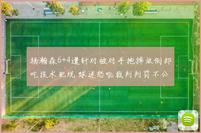 杨瀚森6+4遭针对被对手抱摔放倒却吃技术犯规 球迷怒吼裁判判罚不公