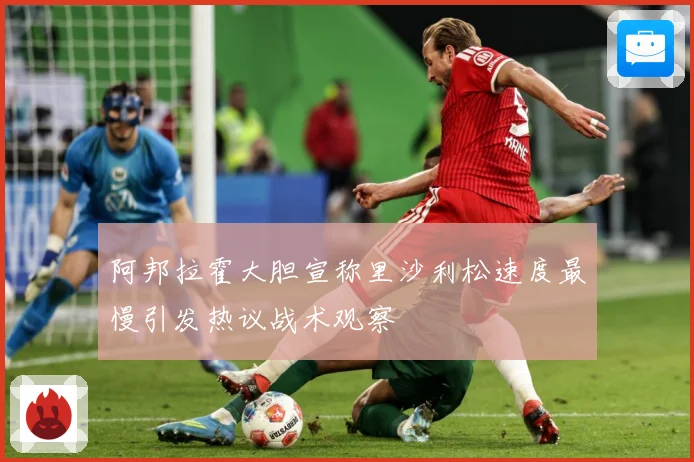 阿邦拉霍大胆宣称里沙利松速度最慢引发热议战术观察