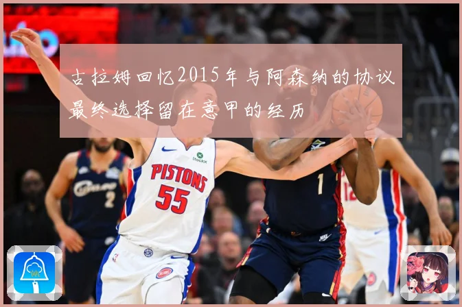 古拉姆回忆2015年与阿森纳的协议最终选择留在意甲的经历