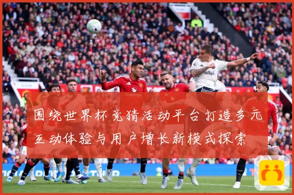 围绕世界杯竞猜活动平台打造多元互动体验与用户增长新模式探索