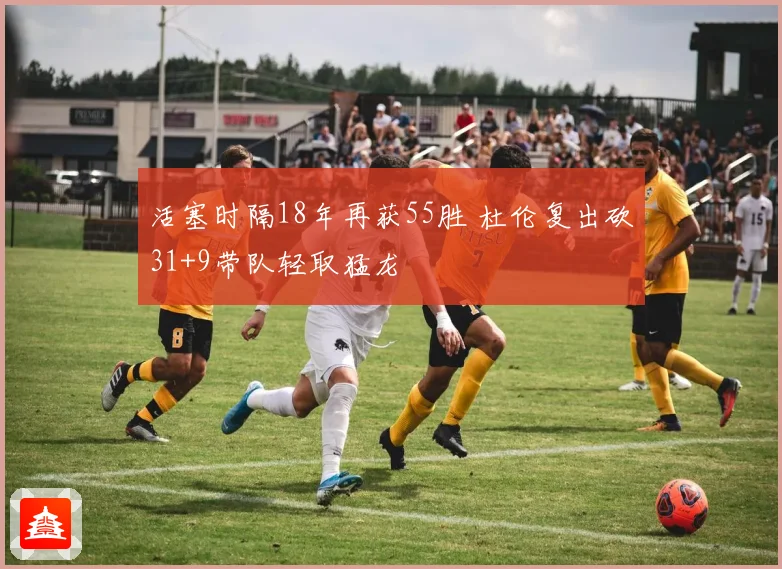 活塞时隔18年再获55胜 杜伦复出砍31+9带队轻取猛龙