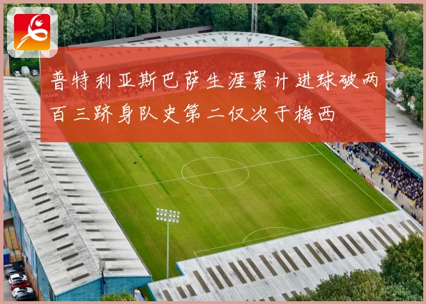 普特利亚斯巴萨生涯累计进球破两百三跻身队史第二仅次于梅西