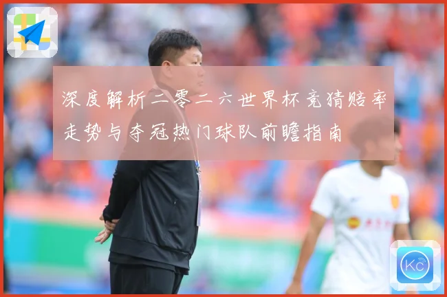 深度解析二零二六世界杯竞猜赔率走势与夺冠热门球队前瞻指南