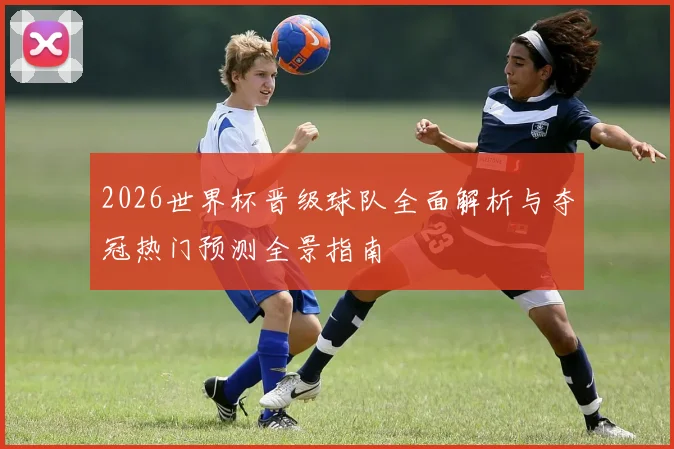 2026世界杯晋级球队全面解析与夺冠热门预测全景指南