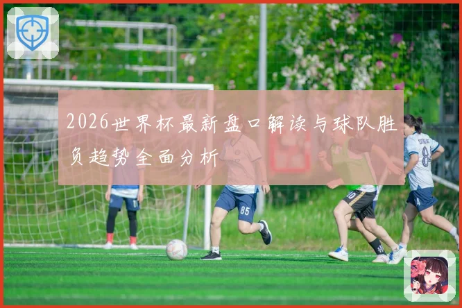 2026世界杯最新盘口解读与球队胜负趋势全面分析