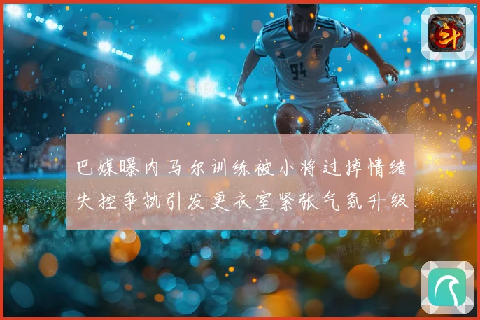 巴媒曝内马尔训练被小将过掉情绪失控争执引发更衣室紧张气氛升级