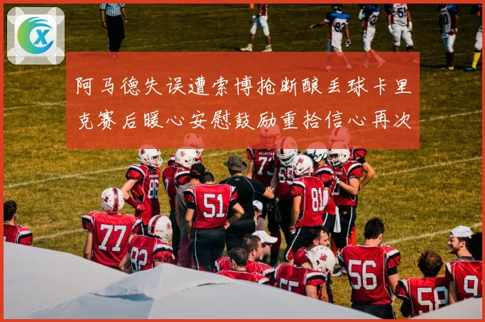 阿马德失误遭索博抢断酿丢球卡里克赛后暖心安慰鼓励重拾信心再次前行