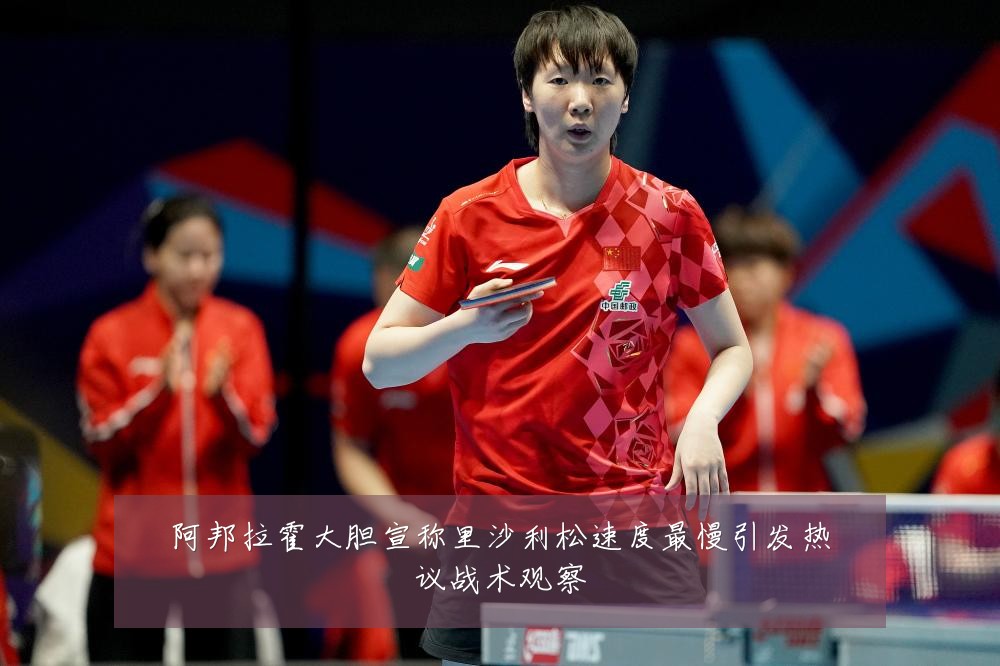 阿邦拉霍大胆宣称里沙利松速度最慢引发热议战术观察